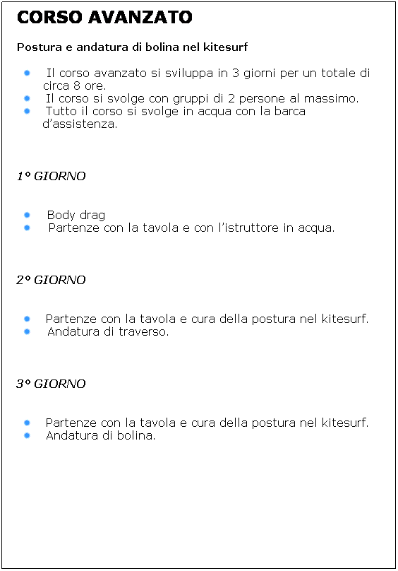Casella di testo: CORSO AVANZATO 
Postura e andatura di bolina nel kitesurf
Il corso avanzato si sviluppa in 3 giorni per un totale di circa 8 ore.
Il corso si svolge con gruppi di 2 persone al massimo.
Tutto il corso si svolge in acqua con la barca dassistenza. 
 
1 GIORNO
 
 Body drag
  Partenze con la tavola e con listruttore in acqua.
 
2 GIORNO
 
Partenze con la tavola e cura della postura nel kitesurf.
 Andatura di traverso.
 
3 GIORNO
 
Partenze con la tavola e cura della postura nel kitesurf.
Andatura di bolina.
 
 
