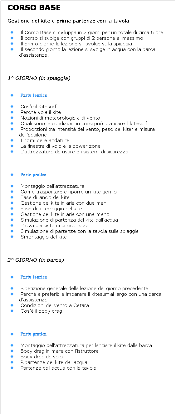 Casella di testo: CORSO BASE 
Gestione del kite e prime partenze con la tavola 
Il Corso Base si sviluppa in 2 giorni per un totale di circa 6 ore.
Il corso si svolge con gruppi di 2 persone al massimo.
Il primo giorno la lezione si  svolge sulla spiaggia
Il secondo giorno la lezione si svolge in acqua con la barca dassistenza.
 
1 GIORNO (in spiaggia)
 
Parte teorica
Cos il Kitesurf 
Perch vola il kite
Nozioni di meteorologia e di vento
Quali sono le condizioni in cui si pu praticare il kitesurf
Proporzioni tra intensit del vento, peso del kiter e misura dellaquilone
I nomi delle andature
La finestra di volo e la power zone
Lattrezzatura da usare e i sistemi di sicurezza
 
Parte pratica
Montaggio dellattrezzatura
Come trasportare e riporre un kite gonfio
Fase di lancio del kite
Gestione del kite in aria con due mani
Fase di atterraggio del kite
Gestione del kite in aria con una mano
Simulazione di partenza del kite dallacqua
Prova dei sistemi di sicurezza
Simulazione di partenze con la tavola sulla spiaggia
Smontaggio del kite
 
2 GIORNO (in barca)
 
Parte teorica
Ripetizione generale della lezione del giorno precedente
Perch  preferibile imparare il kitesurf al largo con una barca dassistenza 
Condizioni del vento a Cetara
Cos il body drag
 
Parte pratica
Montaggio dellattrezzatura per lanciare il kite dalla barca
Body drag in mare con listruttore
Body drag da solo
Ripartenze del kite dallacqua
Partenze dallacqua con la tavola 
 
 
