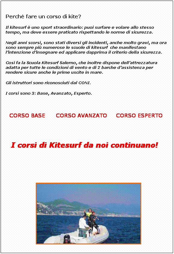 Casella di testo:  
Perch fare un corso di kite? 
Il kitesurf  uno sport straordinario: puoi surfare e volare allo stesso tempo, ma deve essere praticato rispettando le norme di sicurezza. 
Negli anni scorsi, sono stati diversi gli incidenti, anche molto gravi, ma ora sono sempre pi numerose le scuole di kitesurf  che manifestano lintenzione dinsegnare ed applicare dapprima il criterio della sicurezza.
Cos fa la Scuola Kitesurf Salerno, che inoltre dispone dellattrezzatura adatta per tutte le condizioni di vento e di 2 barche dassistenza per rendere sicure anche le prime uscite in mare. 
Gli istruttori sono riconosciuti dal CONI.
I corsi sono 3: Base, Avanzato, Esperto.
 
 
  CORSO BASE      CORSO AVANZATO     CORSO ESPERTO
 
 
 
I corsi di Kitesurf da noi continuano!  
 

