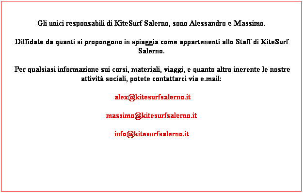 Casella di testo: Gli unici responsabili di KiteSurf Salerno, sono Alessandro e Massimo.
Diffidate da quanti si propongono in spiaggia come appartenenti allo Staff di KiteSurf Salerno.
 Per qualsiasi informazione sui corsi, materiali, viaggi, e quanto altro inerente le nostre attivit sociali, potete contattarci via e.mail:
 alex@kitesurfsalerno.it
massimo@kitesurfsalerno.it
info@kitesurfsalerno.it
 
 
