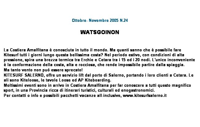 Casella di testo: Ottobre- Novembre 2005 N.24
 
WATSGOINON
 
 
La Costiera Amalfitana  conosciuta in tutto il mondo. Ma quanti sanno che  possibile fare Kitesurf tutti i giorni lungo questa bellissima costa? Nel periodo estivo, con condizioni di alta pressione, spira una brezza termica tra Erchie e Cetara tra i 15 ed i 20 nodi. L'unico inconveniente  la conformazione della costa, alta e rocciosa, che rende impossibile partire dalla spiaggia.
Ma tanto vento non pu essere sprecato!
KITESURF SALERNO, offre un servizio lift dal porto di Salerno, portando i loro clienti a Cetara. Le ali sono Kiteloose, le tavole Loose ed AP Kiteboarding.
Moltissimi eventi sono in arrivo in Costiera Amalfitana per far conoscere a tutti questo magnifico sport, in una Provincia ricca di itinerari turistici, culturali ed enogastronomici.
Per contatti o info e possibili pacchetti vacanze all-inclusive, www.kitesurfsalerno.it
 
