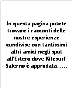 Casella di testo: In questa pagina potete trovare i racconti delle nostre esperienze condivise con tantissimi altri amici negli spot all'Estero dove Kitesurf Salerno  approdata..... 
